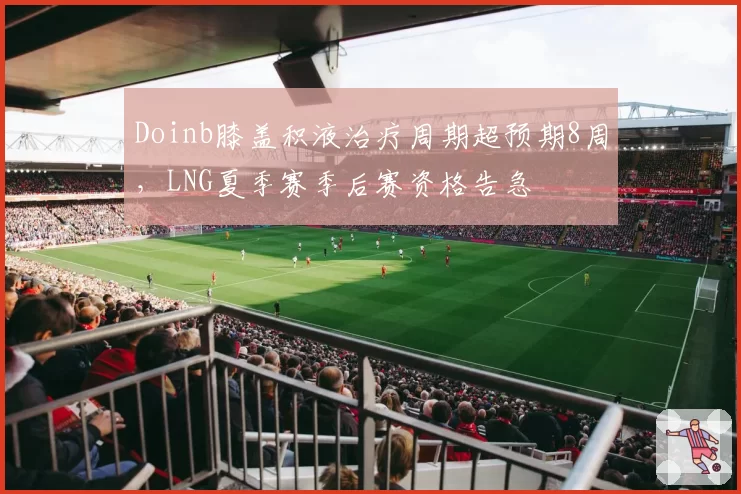 Doinb膝盖积液治疗周期超预期8周,LNG夏季赛季后赛资格告急