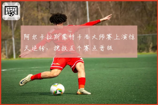 阿尔卡拉斯蒙特卡洛大师赛上演惊天逆转，挽救五个赛点晋级