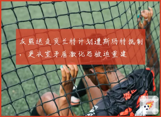 灰熊送走莫兰特计划遭斯玛特抵制，更衣室矛盾激化恐被迫重建