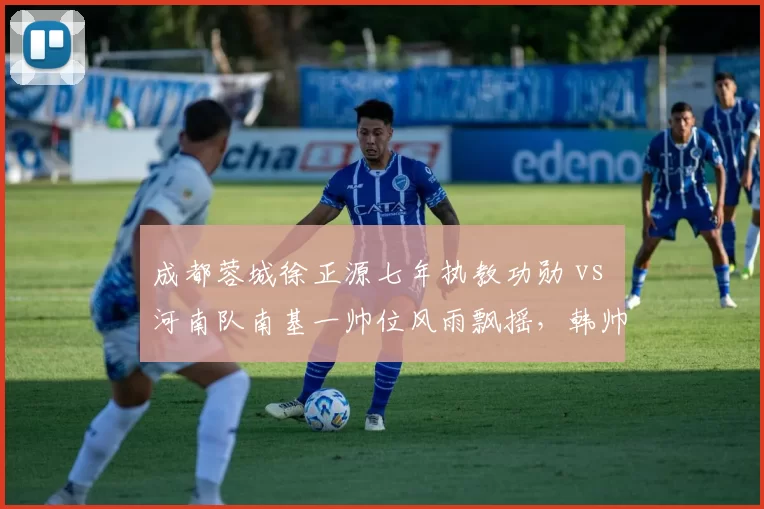 成都蓉城徐正源七年执教功勋 vs 河南队南基一帅位风雨飘摇,韩帅营位对比